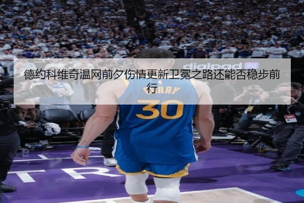 德约科维奇温网前夕伤情更新卫冕之路还能否稳步前行