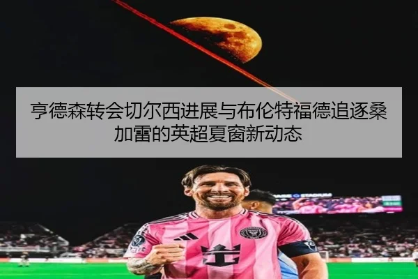 亨德森转会切尔西进展与布伦特福德追逐桑加雷的英超夏窗新动态