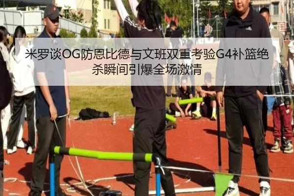 米罗谈OG防恩比德与文班双重考验G4补篮绝杀瞬间引爆全场激情